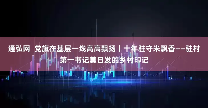 通弘网  党旗在基层一线高高飘扬丨十年驻守米飘香——驻村第一书记莫日发的乡村印记