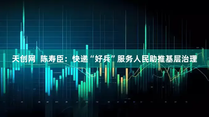 天创网  陈寿臣：快递“好兵”服务人民助推基层治理