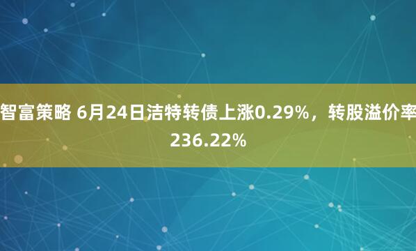 智富策略 6月24日洁特转债上涨0.29%，转股溢价率236.22%