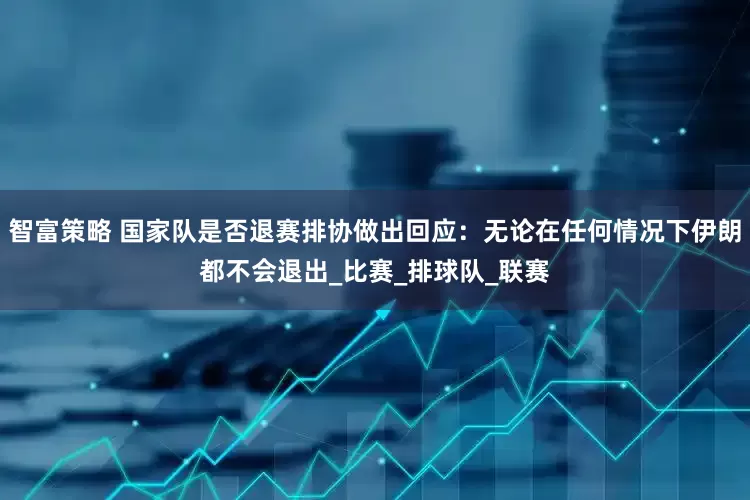 智富策略 国家队是否退赛排协做出回应：无论在任何情况下伊朗都不会退出_比赛_排球队_联赛