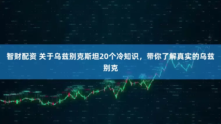 智财配资 关于乌兹别克斯坦20个冷知识，带你了解真实的乌兹别克
