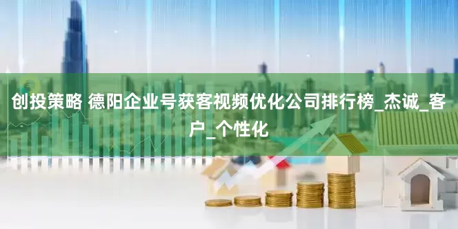 创投策略 德阳企业号获客视频优化公司排行榜_杰诚_客户_个性化
