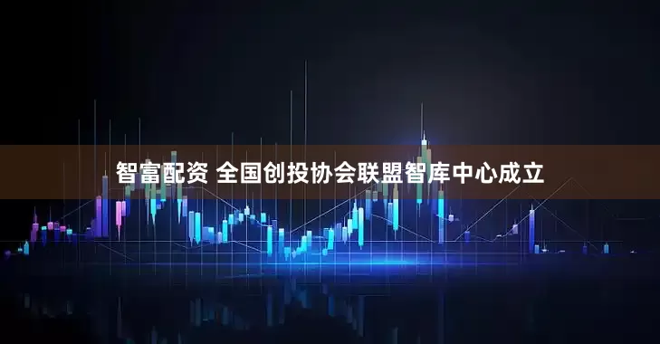 智富配资 全国创投协会联盟智库中心成立