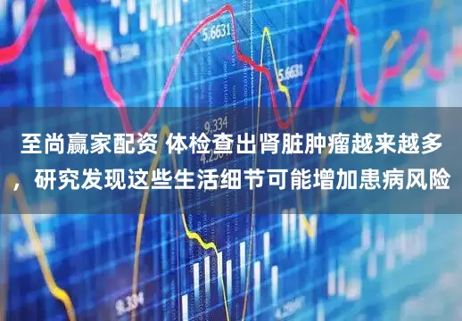 至尚赢家配资 体检查出肾脏肿瘤越来越多，研究发现这些生活细节可能增加患病风险