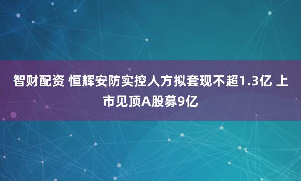 智财配资 恒辉安防实控人方拟套现不超1.3亿 上市见顶A股募9亿