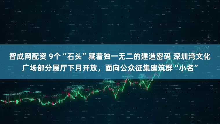 智成网配资 9个“石头”藏着独一无二的建造密码 深圳湾文化广场部分展厅下月开放，面向公众征集建筑群“小名”