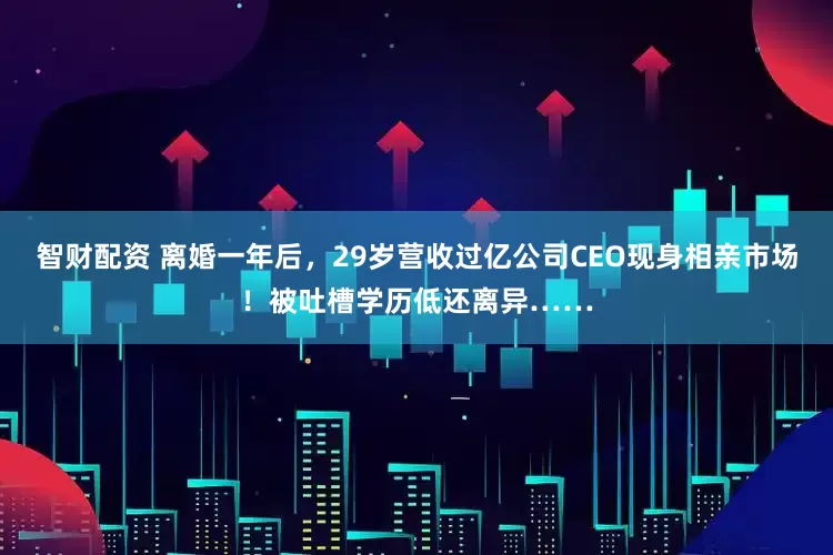 智财配资 离婚一年后，29岁营收过亿公司CEO现身相亲市场！被吐槽学历低还离异……