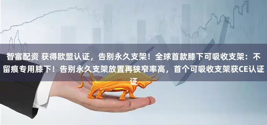 智富配资 获得欧盟认证，告别永久支架！全球首款膝下可吸收支架：不留痕专用膝下！告别永久支架放置再狭窄率高，首个可吸收支架获CE认证