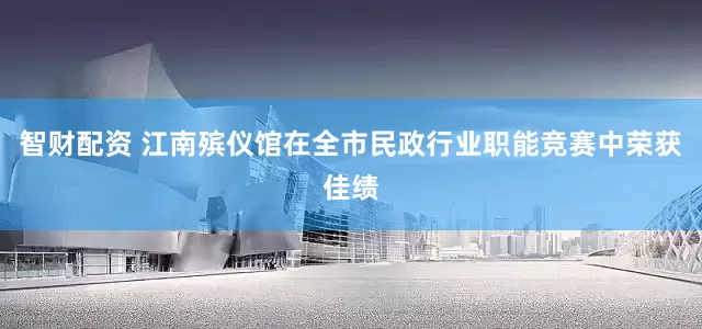 智财配资 江南殡仪馆在全市民政行业职能竞赛中荣获佳绩